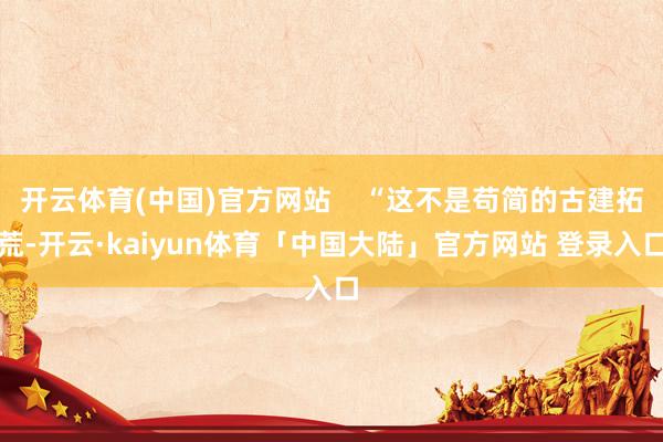 开云体育(中国)官方网站    “这不是苟简的古建拓荒-开云·kaiyun体育「中国大陆」官方网站 登录入口