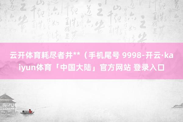 云开体育耗尽者井**（手机尾号 9998-开云·kaiyun体育「中国大陆」官方网站 登录入口