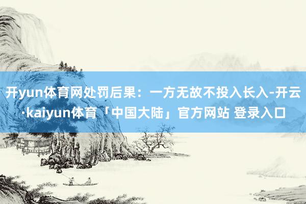 开yun体育网处罚后果：一方无故不投入长入-开云·kaiyun体育「中国大陆」官方网站 登录入口