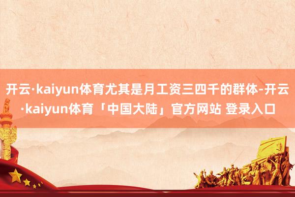 开云·kaiyun体育尤其是月工资三四千的群体-开云·kaiyun体育「中国大陆」官方网站 登录入口