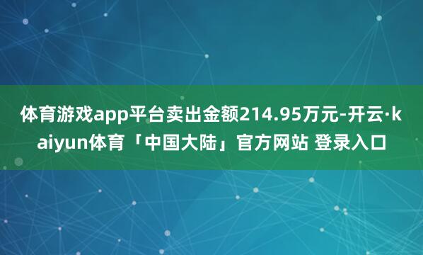 体育游戏app平台卖出金额214.95万元-开云·kaiyun体育「中国大陆」官方网站 登录入口