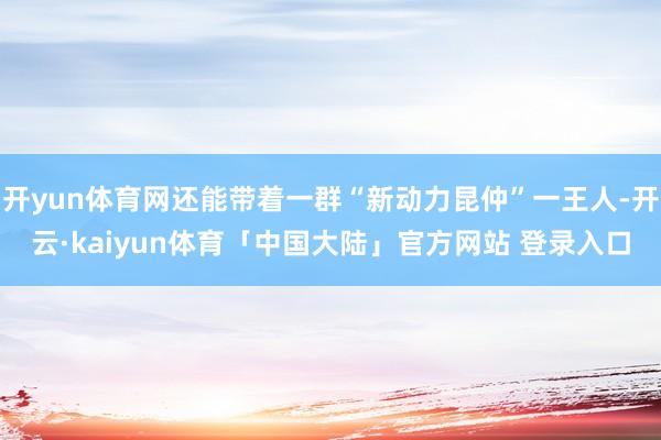 开yun体育网还能带着一群“新动力昆仲”一王人-开云·kaiyun体育「中国大陆」官方网站 登录入口