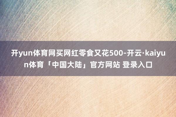 开yun体育网买网红零食又花500-开云·kaiyun体育「中国大陆」官方网站 登录入口