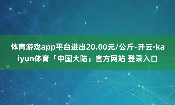 体育游戏app平台进出20.00元/公斤-开云·kaiyun体育「中国大陆」官方网站 登录入口