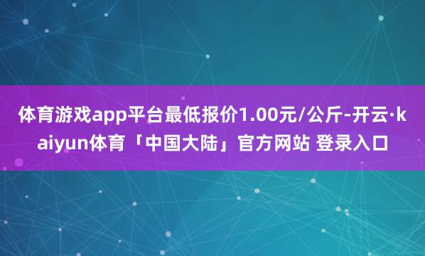 体育游戏app平台最低报价1.00元/公斤-开云·kaiyun体育「中国大陆」官方网站 登录入口