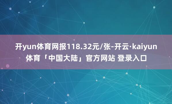 开yun体育网报118.32元/张-开云·kaiyun体育「中国大陆」官方网站 登录入口