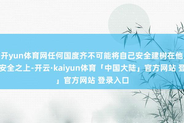 开yun体育网任何国度齐不可能将自己安全建树在他国的不安全之上-开云·kaiyun体育「中国大陆」官方网站 登录入口