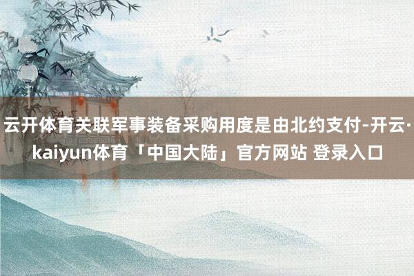 云开体育关联军事装备采购用度是由北约支付-开云·kaiyun体育「中国大陆」官方网站 登录入口