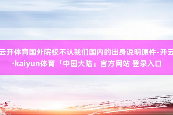 云开体育国外院校不认我们国内的出身说明原件-开云·kaiyun体育「中国大陆」官方网站 登录入口