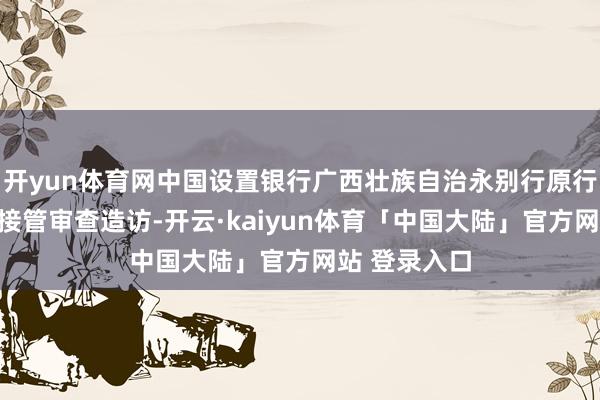 开yun体育网中国设置银行广西壮族自治永别行原行长李念念影接管审查造访-开云·kaiyun体育「中国大陆」官方网站 登录入口