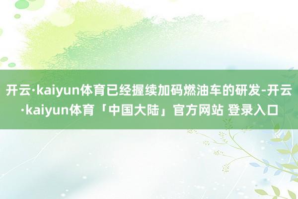 开云·kaiyun体育已经握续加码燃油车的研发-开云·kaiyun体育「中国大陆」官方网站 登录入口