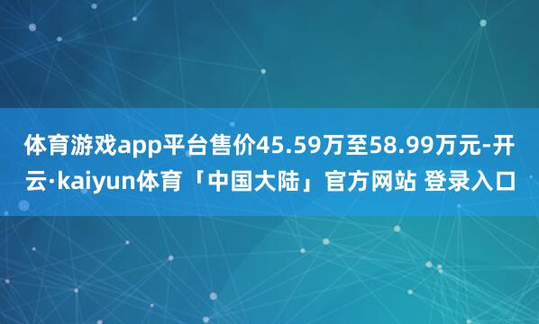 体育游戏app平台售价45.59万至58.99万元-开云·kaiyun体育「中国大陆」官方网站 登录入口