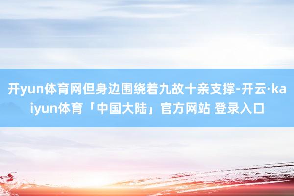 开yun体育网但身边围绕着九故十亲支撑-开云·kaiyun体育「中国大陆」官方网站 登录入口