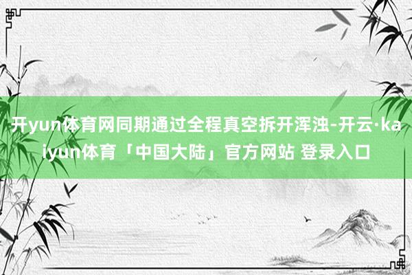 开yun体育网同期通过全程真空拆开浑浊-开云·kaiyun体育「中国大陆」官方网站 登录入口