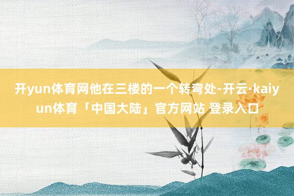 开yun体育网他在三楼的一个转弯处-开云·kaiyun体育「中国大陆」官方网站 登录入口