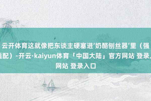 云开体育这就像把东谈主硬塞进‘奶酪刨丝器’里（强行适配）-开云·kaiyun体育「中国大陆」官方网站 登录入口