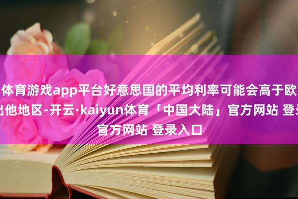 体育游戏app平台好意思国的平均利率可能会高于欧洲杰出他地区-开云·kaiyun体育「中国大陆」官方网站 登录入口