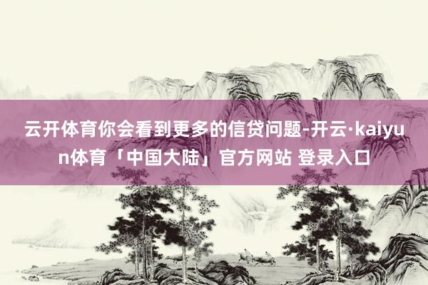 云开体育你会看到更多的信贷问题-开云·kaiyun体育「中国大陆」官方网站 登录入口