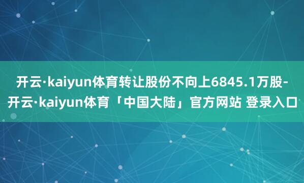 开云·kaiyun体育转让股份不向上6845.1万股-开云·kaiyun体育「中国大陆」官方网站 登录入口