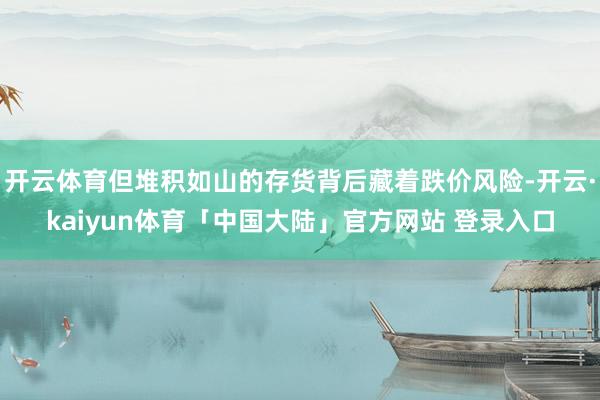 开云体育但堆积如山的存货背后藏着跌价风险-开云·kaiyun体育「中国大陆」官方网站 登录入口