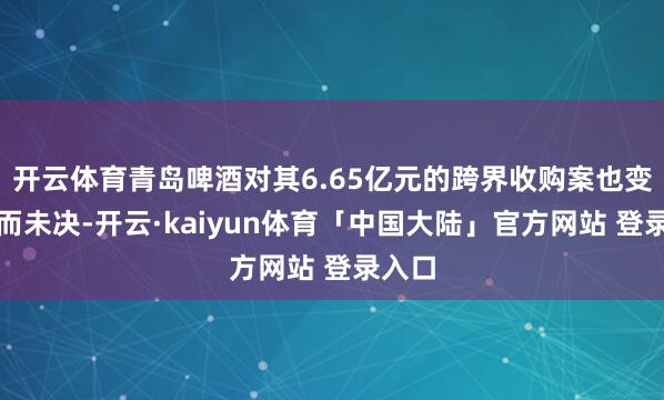 开云体育青岛啤酒对其6.65亿元的跨界收购案也变得悬而未决-开云·kaiyun体育「中国大陆」官方网站 登录入口