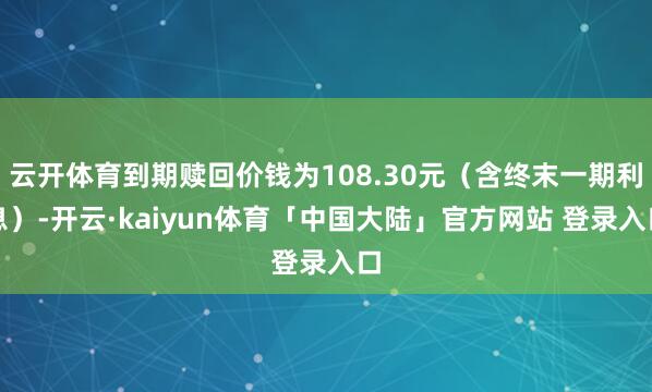 云开体育到期赎回价钱为108.30元（含终末一期利息）-开云·kaiyun体育「中国大陆」官方网站 登录入口