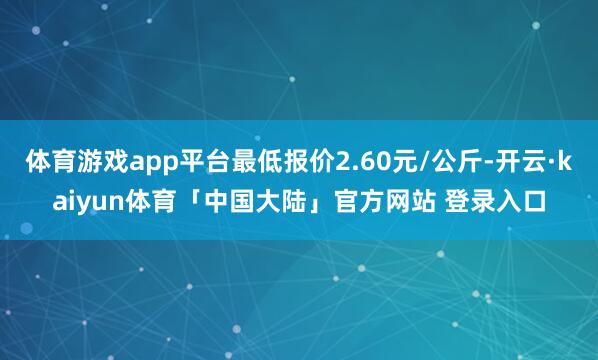 体育游戏app平台最低报价2.60元/公斤-开云·kaiyun体育「中国大陆」官方网站 登录入口