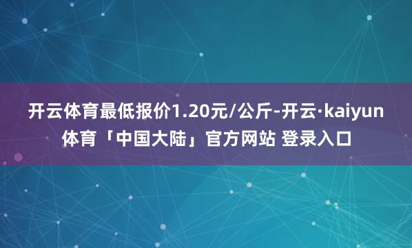 开云体育最低报价1.20元/公斤-开云·kaiyun体育「中国大陆」官方网站 登录入口