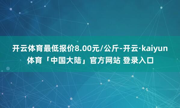 开云体育最低报价8.00元/公斤-开云·kaiyun体育「中国大陆」官方网站 登录入口