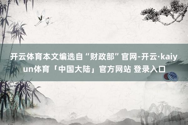 开云体育本文编选自“财政部”官网-开云·kaiyun体育「中国大陆」官方网站 登录入口