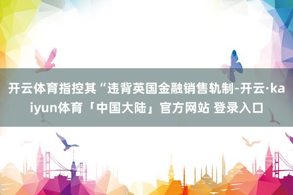 开云体育指控其“违背英国金融销售轨制-开云·kaiyun体育「中国大陆」官方网站 登录入口