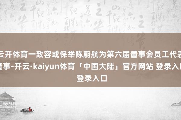 云开体育一致容或保举陈蔚航为第六届董事会员工代表董事-开云·kaiyun体育「中国大陆」官方网站 登录入口