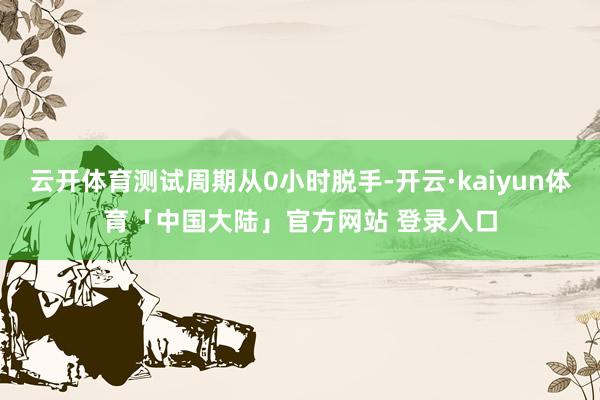 云开体育测试周期从0小时脱手-开云·kaiyun体育「中国大陆」官方网站 登录入口