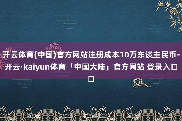开云体育(中国)官方网站注册成本10万东谈主民币-开云·kaiyun体育「中国大陆」官方网站 登录入口