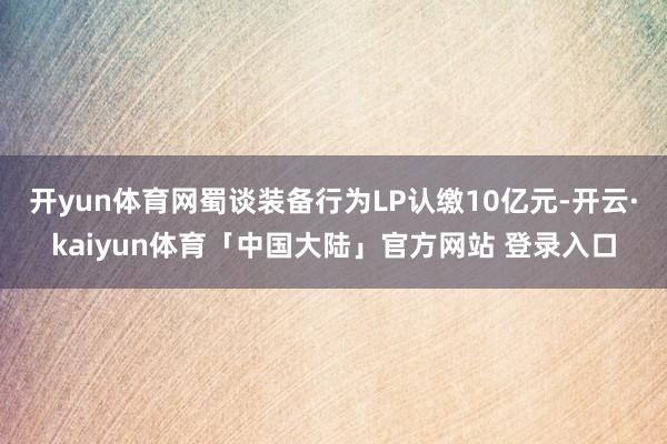 开yun体育网蜀谈装备行为LP认缴10亿元-开云·kaiyun体育「中国大陆」官方网站 登录入口