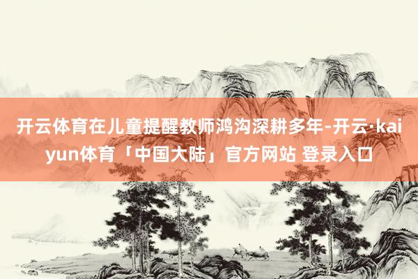开云体育在儿童提醒教师鸿沟深耕多年-开云·kaiyun体育「中国大陆」官方网站 登录入口
