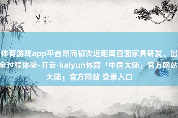 体育游戏app平台然而初次近距离直面家具研发、出产制造等全过程体验-开云·kaiyun体育「中国大陆」官方网站 登录入口
