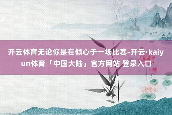开云体育无论你是在倾心于一场比赛-开云·kaiyun体育「中国大陆」官方网站 登录入口