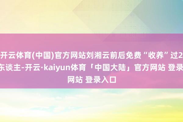 开云体育(中国)官方网站刘湘云前后免费“收养”过20多东谈主-开云·kaiyun体育「中国大陆」官方网站 登录入口