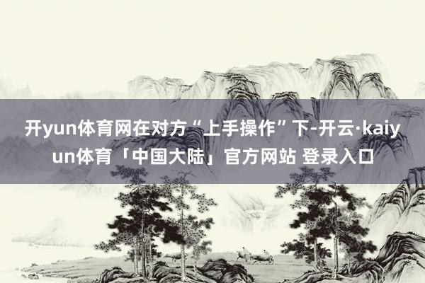 开yun体育网在对方“上手操作”下-开云·kaiyun体育「中国大陆」官方网站 登录入口