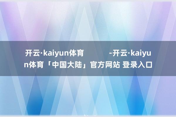 开云·kaiyun体育            -开云·kaiyun体育「中国大陆」官方网站 登录入口