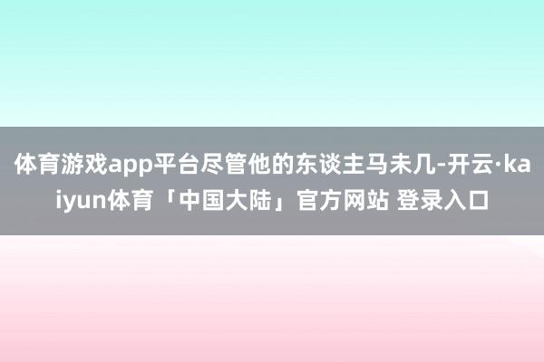 体育游戏app平台尽管他的东谈主马未几-开云·kaiyun体育「中国大陆」官方网站 登录入口