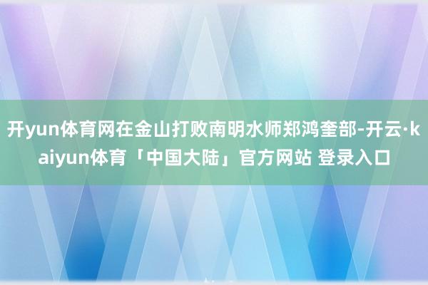 开yun体育网在金山打败南明水师郑鸿奎部-开云·kaiyun体育「中国大陆」官方网站 登录入口