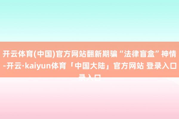 开云体育(中国)官方网站翻新期骗“法律盲盒”神情-开云·kaiyun体育「中国大陆」官方网站 登录入口