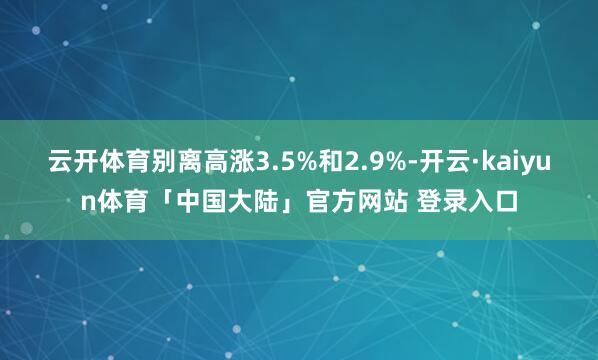 云开体育别离高涨3.5%和2.9%-开云·kaiyun体育「中国大陆」官方网站 登录入口