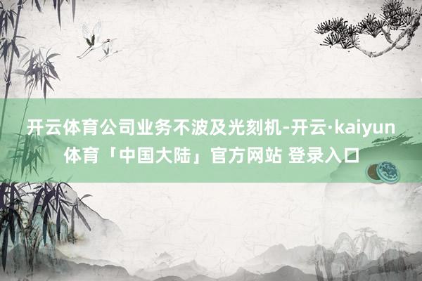 开云体育公司业务不波及光刻机-开云·kaiyun体育「中国大陆」官方网站 登录入口