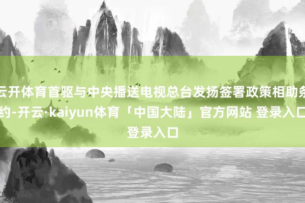 云开体育首驱与中央播送电视总台发扬签署政策相助条约-开云·kaiyun体育「中国大陆」官方网站 登录入口