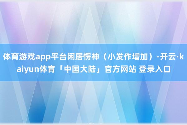 体育游戏app平台闲居愣神（小发作增加）-开云·kaiyun体育「中国大陆」官方网站 登录入口