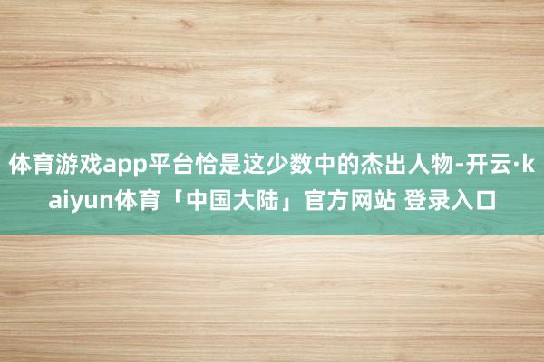 体育游戏app平台恰是这少数中的杰出人物-开云·kaiyun体育「中国大陆」官方网站 登录入口