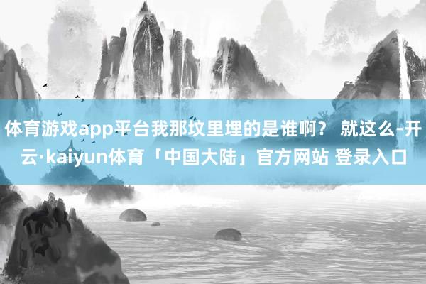 体育游戏app平台我那坟里埋的是谁啊？ 就这么-开云·kaiyun体育「中国大陆」官方网站 登录入口
